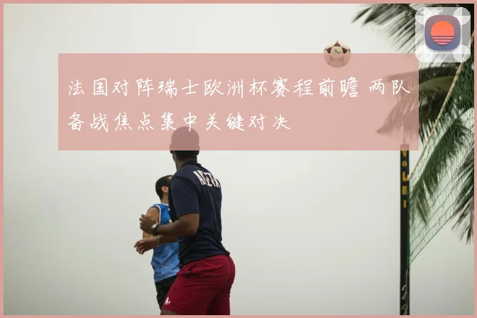 法国对阵瑞士欧洲杯赛程前瞻 两队备战焦点集中关键对决