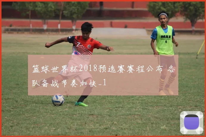 篮球世界杯2018预选赛赛程公布 各队备战节奏加快_1