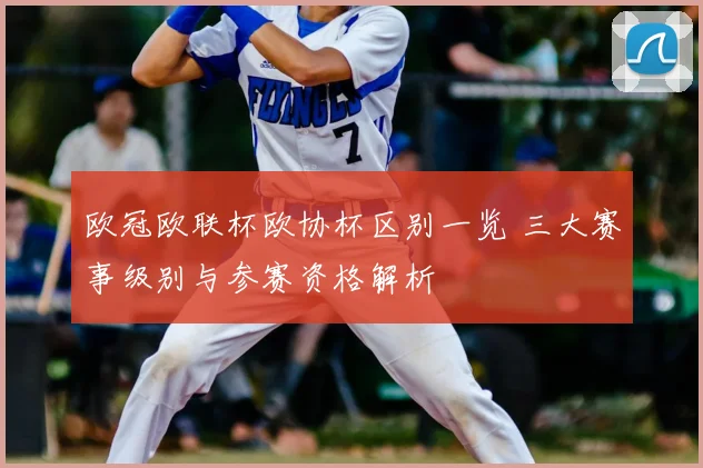 欧冠欧联杯欧协杯区别一览 三大赛事级别与参赛资格解析