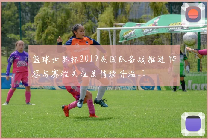 篮球世界杯2019美国队备战推进 阵容与赛程关注度持续升温_1