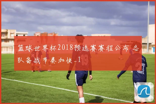篮球世界杯2018预选赛赛程公布 各队备战节奏加快_1