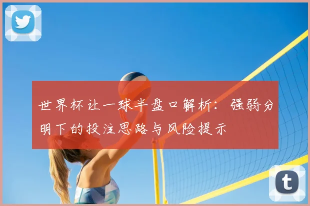世界杯让一球半盘口解析:强弱分明下的投注思路与风险提示