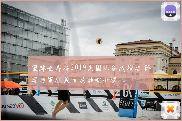 篮球世界杯2019美国队备战推进 阵容与赛程关注度持续升温_1